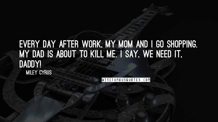 Miley Cyrus Quotes: Every day after work, my mom and I go shopping. My dad is about to kill me. I say, We need it, daddy!