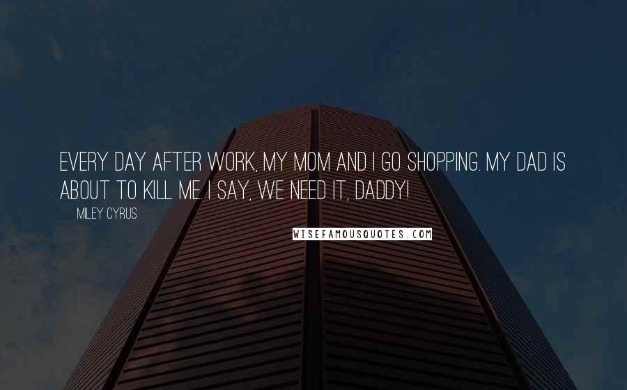 Miley Cyrus Quotes: Every day after work, my mom and I go shopping. My dad is about to kill me. I say, We need it, daddy!