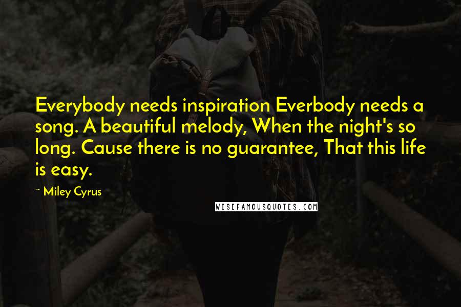 Miley Cyrus Quotes: Everybody needs inspiration Everbody needs a song. A beautiful melody, When the night's so long. Cause there is no guarantee, That this life is easy.