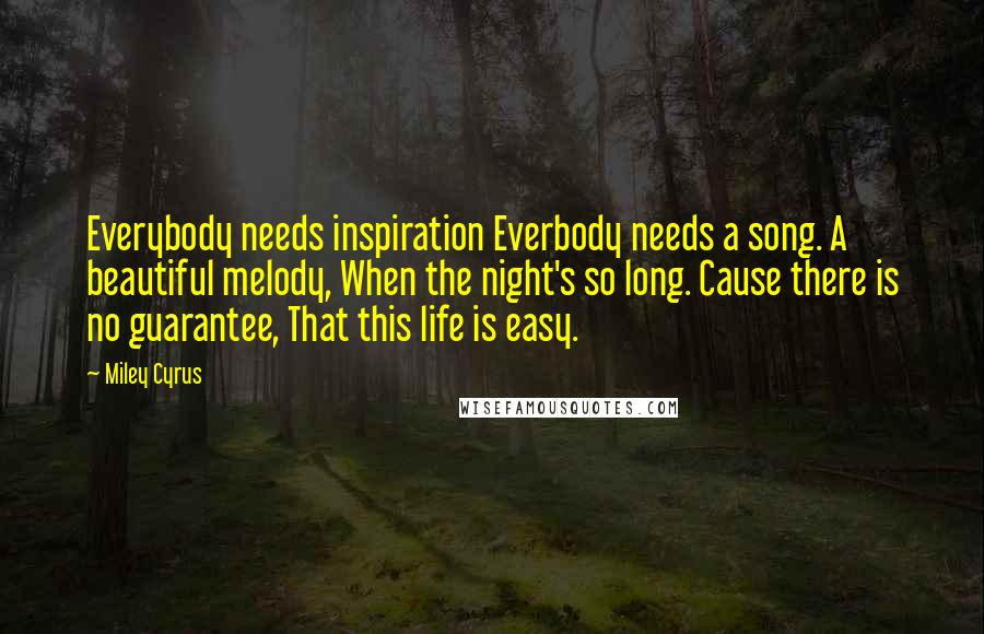 Miley Cyrus Quotes: Everybody needs inspiration Everbody needs a song. A beautiful melody, When the night's so long. Cause there is no guarantee, That this life is easy.