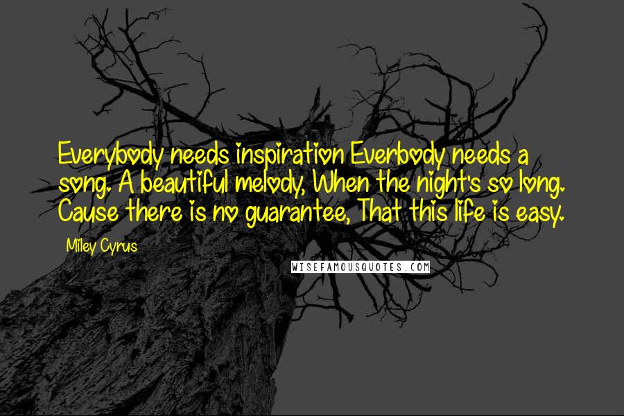 Miley Cyrus Quotes: Everybody needs inspiration Everbody needs a song. A beautiful melody, When the night's so long. Cause there is no guarantee, That this life is easy.