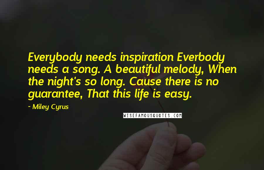 Miley Cyrus Quotes: Everybody needs inspiration Everbody needs a song. A beautiful melody, When the night's so long. Cause there is no guarantee, That this life is easy.