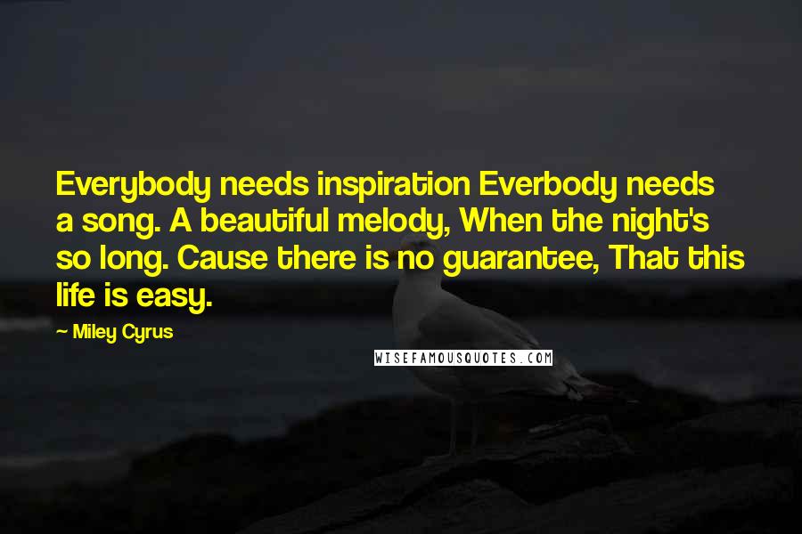 Miley Cyrus Quotes: Everybody needs inspiration Everbody needs a song. A beautiful melody, When the night's so long. Cause there is no guarantee, That this life is easy.