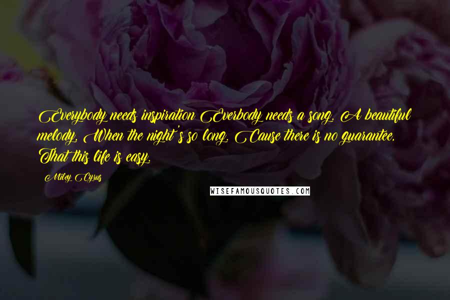 Miley Cyrus Quotes: Everybody needs inspiration Everbody needs a song. A beautiful melody, When the night's so long. Cause there is no guarantee, That this life is easy.