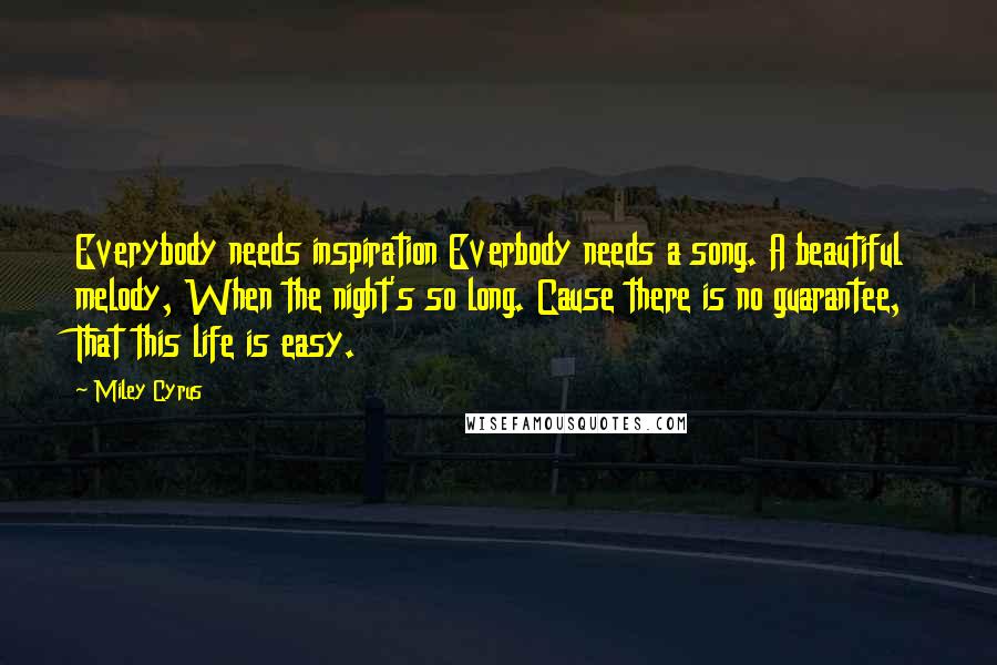 Miley Cyrus Quotes: Everybody needs inspiration Everbody needs a song. A beautiful melody, When the night's so long. Cause there is no guarantee, That this life is easy.