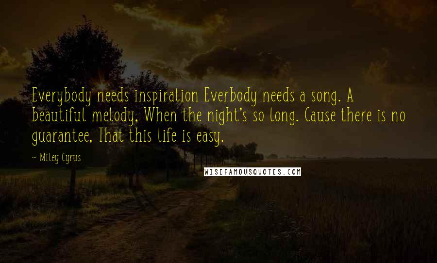 Miley Cyrus Quotes: Everybody needs inspiration Everbody needs a song. A beautiful melody, When the night's so long. Cause there is no guarantee, That this life is easy.