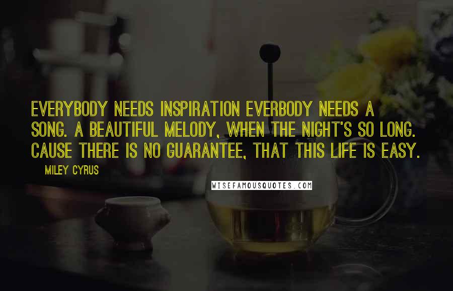 Miley Cyrus Quotes: Everybody needs inspiration Everbody needs a song. A beautiful melody, When the night's so long. Cause there is no guarantee, That this life is easy.