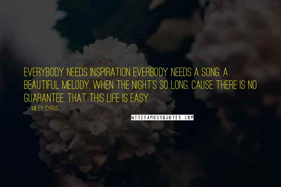 Miley Cyrus Quotes: Everybody needs inspiration Everbody needs a song. A beautiful melody, When the night's so long. Cause there is no guarantee, That this life is easy.