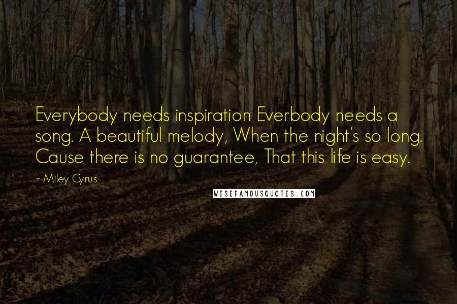 Miley Cyrus Quotes: Everybody needs inspiration Everbody needs a song. A beautiful melody, When the night's so long. Cause there is no guarantee, That this life is easy.