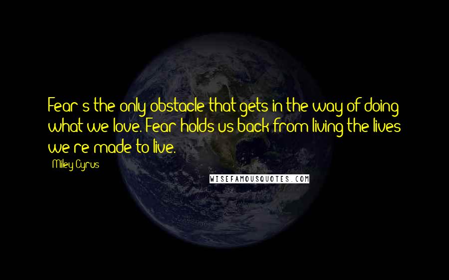 Miley Cyrus Quotes: Fear's the only obstacle that gets in the way of doing what we love. Fear holds us back from living the lives we're made to live.