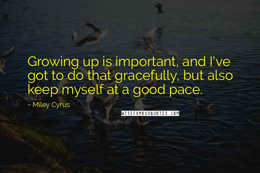 Miley Cyrus Quotes: Growing up is important, and I've got to do that gracefully, but also keep myself at a good pace.