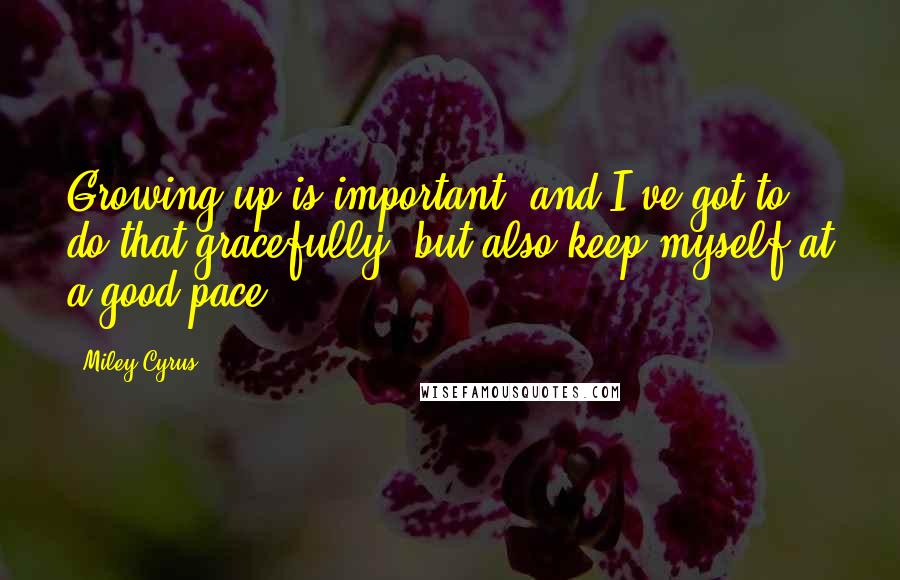 Miley Cyrus Quotes: Growing up is important, and I've got to do that gracefully, but also keep myself at a good pace.