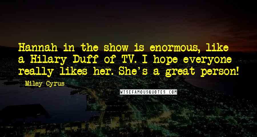 Miley Cyrus Quotes: Hannah in the show is enormous, like a Hilary Duff of TV. I hope everyone really likes her. She's a great person!