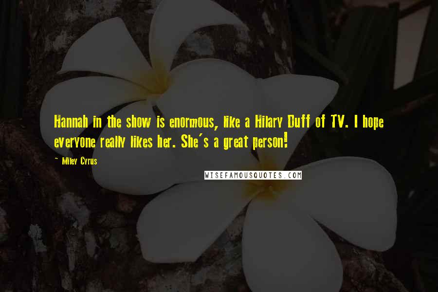 Miley Cyrus Quotes: Hannah in the show is enormous, like a Hilary Duff of TV. I hope everyone really likes her. She's a great person!