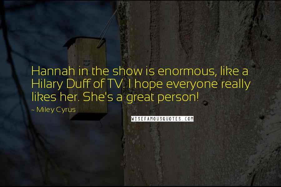 Miley Cyrus Quotes: Hannah in the show is enormous, like a Hilary Duff of TV. I hope everyone really likes her. She's a great person!