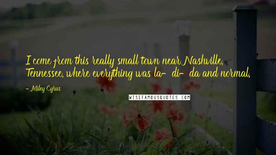 Miley Cyrus Quotes: I come from this really small town near Nashville, Tennessee, where everything was la-di-da and normal.