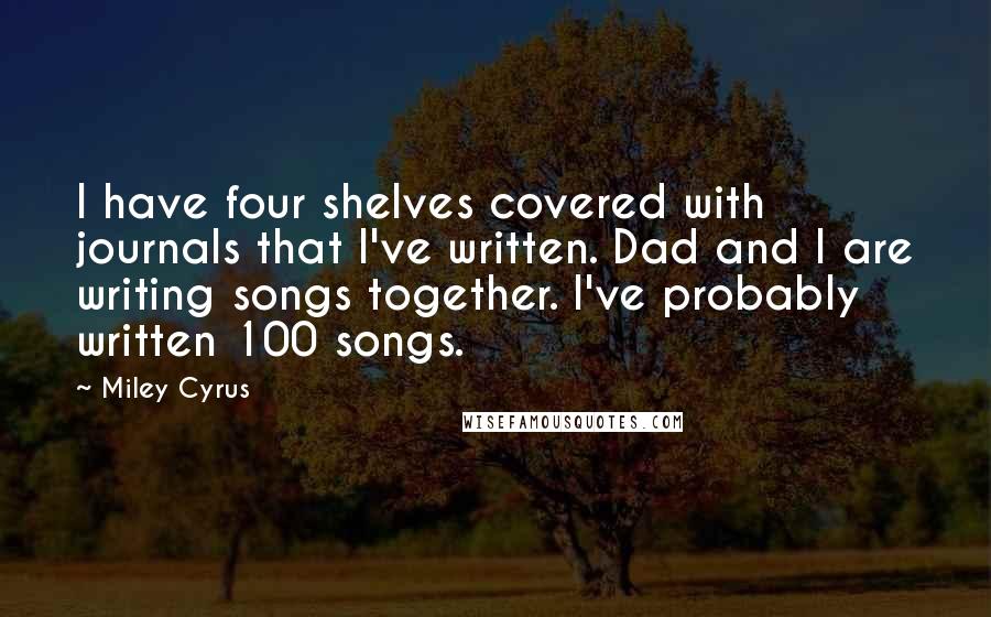 Miley Cyrus Quotes: I have four shelves covered with journals that I've written. Dad and I are writing songs together. I've probably written 100 songs.