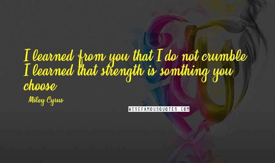 Miley Cyrus Quotes: I learned from you that I do not crumble. I learned that strength is somthing you choose.