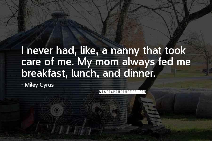 Miley Cyrus Quotes: I never had, like, a nanny that took care of me. My mom always fed me breakfast, lunch, and dinner.