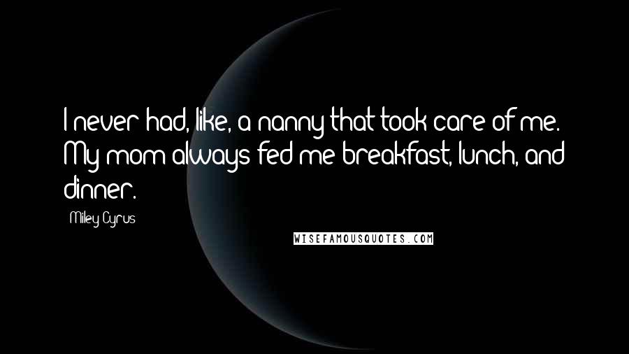 Miley Cyrus Quotes: I never had, like, a nanny that took care of me. My mom always fed me breakfast, lunch, and dinner.