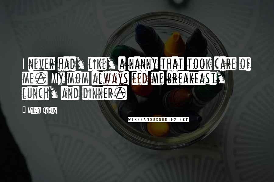 Miley Cyrus Quotes: I never had, like, a nanny that took care of me. My mom always fed me breakfast, lunch, and dinner.