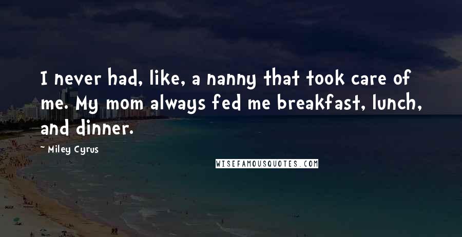 Miley Cyrus Quotes: I never had, like, a nanny that took care of me. My mom always fed me breakfast, lunch, and dinner.