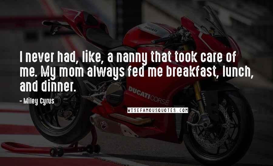 Miley Cyrus Quotes: I never had, like, a nanny that took care of me. My mom always fed me breakfast, lunch, and dinner.