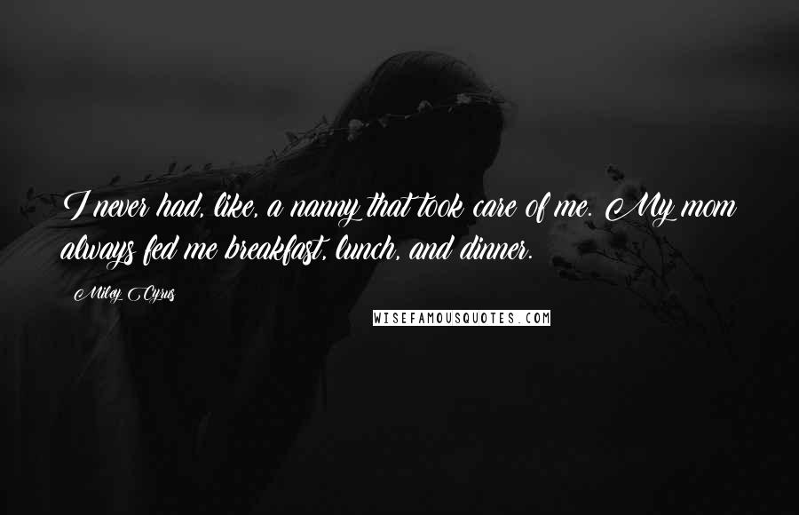 Miley Cyrus Quotes: I never had, like, a nanny that took care of me. My mom always fed me breakfast, lunch, and dinner.