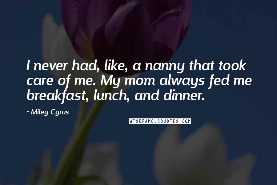 Miley Cyrus Quotes: I never had, like, a nanny that took care of me. My mom always fed me breakfast, lunch, and dinner.