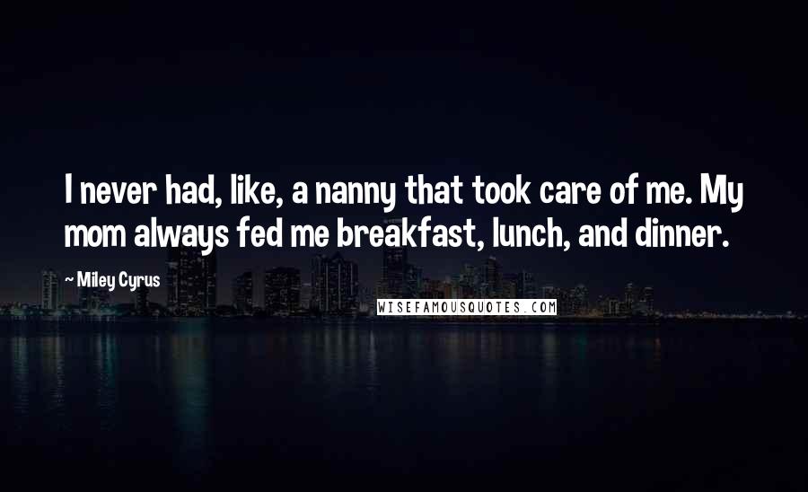 Miley Cyrus Quotes: I never had, like, a nanny that took care of me. My mom always fed me breakfast, lunch, and dinner.