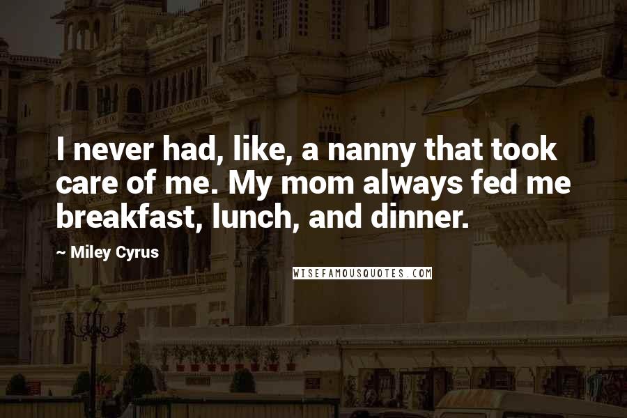 Miley Cyrus Quotes: I never had, like, a nanny that took care of me. My mom always fed me breakfast, lunch, and dinner.