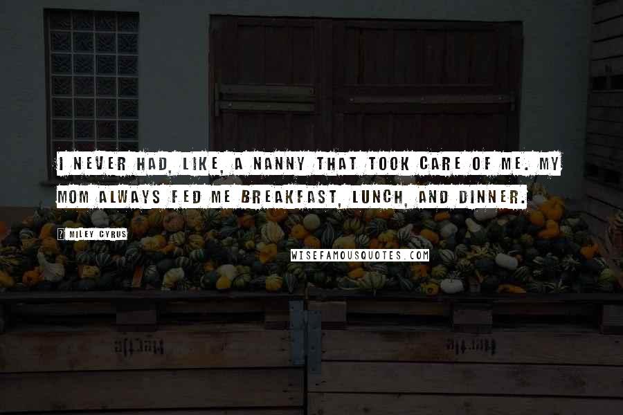 Miley Cyrus Quotes: I never had, like, a nanny that took care of me. My mom always fed me breakfast, lunch, and dinner.