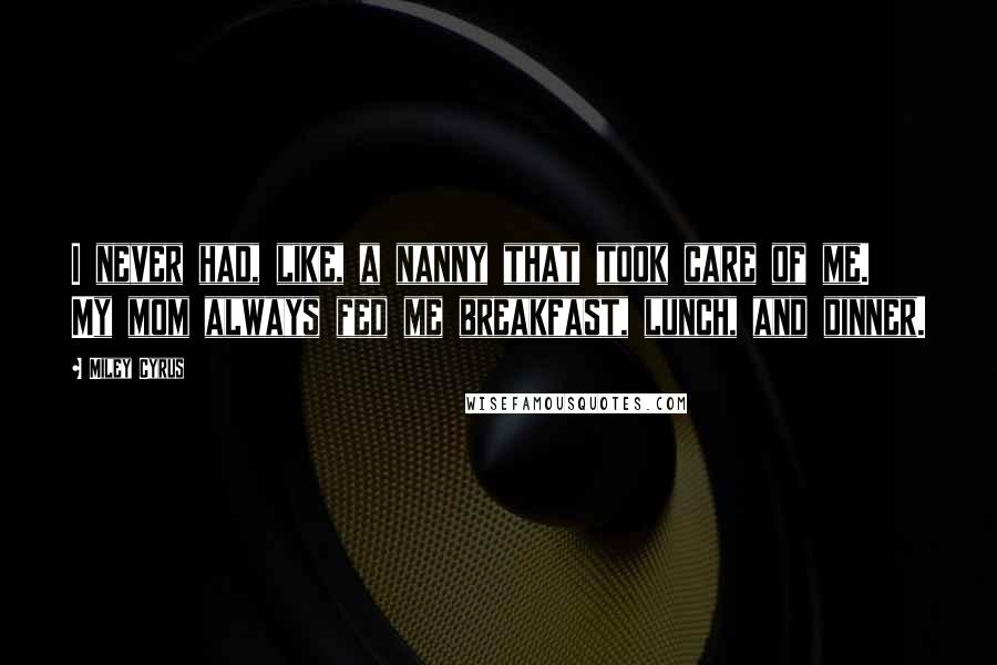 Miley Cyrus Quotes: I never had, like, a nanny that took care of me. My mom always fed me breakfast, lunch, and dinner.