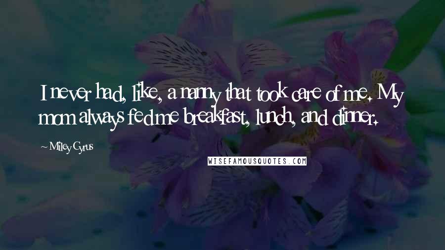 Miley Cyrus Quotes: I never had, like, a nanny that took care of me. My mom always fed me breakfast, lunch, and dinner.