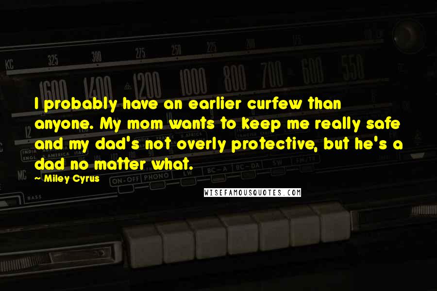Miley Cyrus Quotes: I probably have an earlier curfew than anyone. My mom wants to keep me really safe and my dad's not overly protective, but he's a dad no matter what.