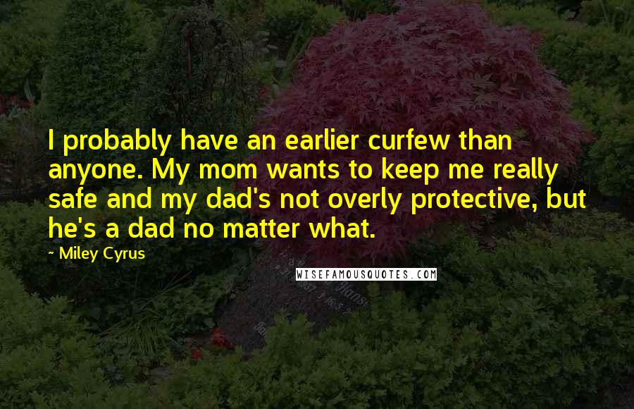 Miley Cyrus Quotes: I probably have an earlier curfew than anyone. My mom wants to keep me really safe and my dad's not overly protective, but he's a dad no matter what.