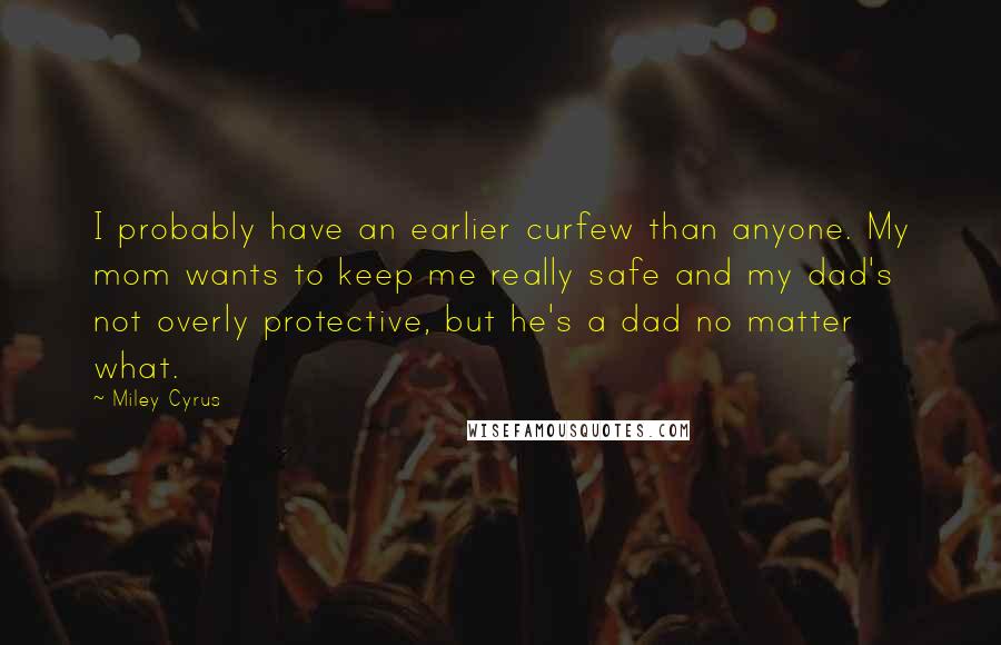 Miley Cyrus Quotes: I probably have an earlier curfew than anyone. My mom wants to keep me really safe and my dad's not overly protective, but he's a dad no matter what.