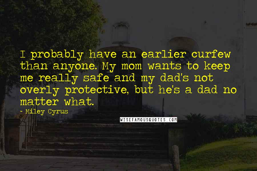 Miley Cyrus Quotes: I probably have an earlier curfew than anyone. My mom wants to keep me really safe and my dad's not overly protective, but he's a dad no matter what.