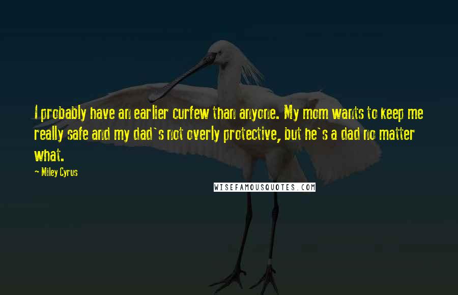 Miley Cyrus Quotes: I probably have an earlier curfew than anyone. My mom wants to keep me really safe and my dad's not overly protective, but he's a dad no matter what.