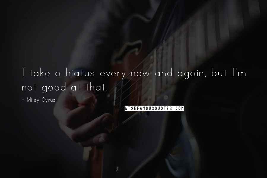 Miley Cyrus Quotes: I take a hiatus every now and again, but I'm not good at that.