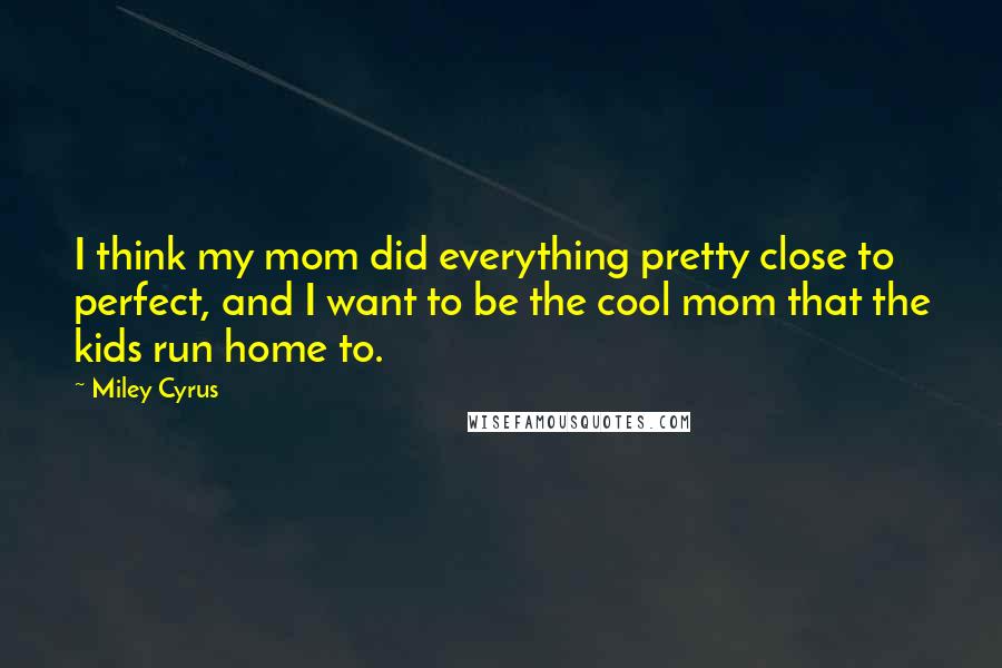 Miley Cyrus Quotes: I think my mom did everything pretty close to perfect, and I want to be the cool mom that the kids run home to.