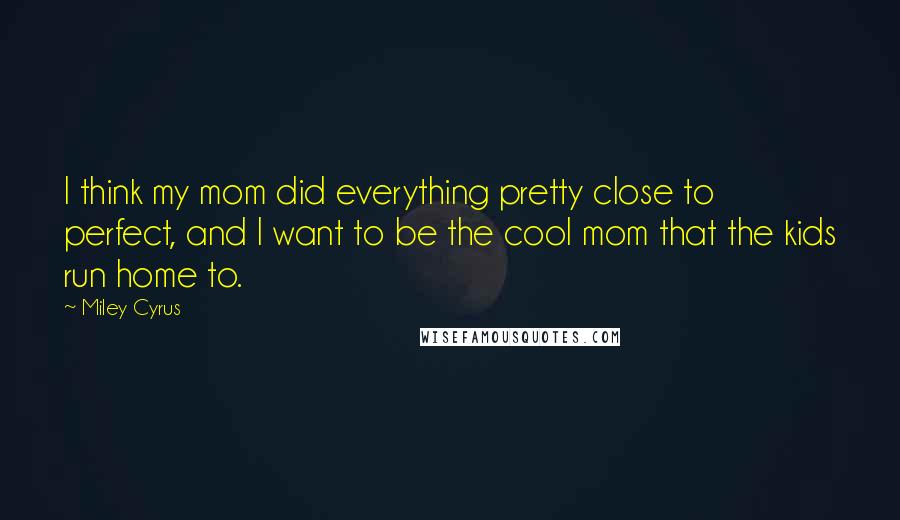 Miley Cyrus Quotes: I think my mom did everything pretty close to perfect, and I want to be the cool mom that the kids run home to.