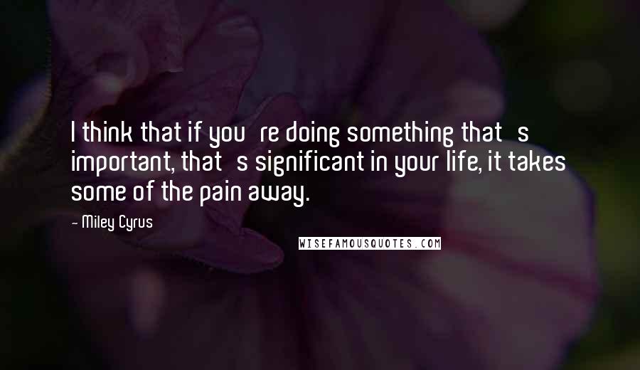 Miley Cyrus Quotes: I think that if you're doing something that's important, that's significant in your life, it takes some of the pain away.