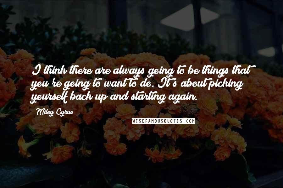 Miley Cyrus Quotes: I think there are always going to be things that you're going to want to do. It's about picking yourself back up and starting again.