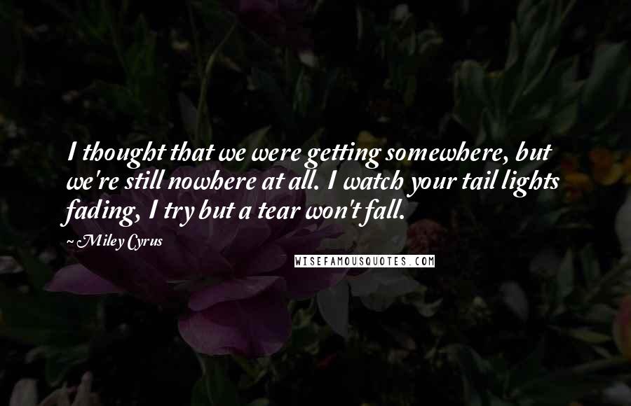 Miley Cyrus Quotes: I thought that we were getting somewhere, but we're still nowhere at all. I watch your tail lights fading, I try but a tear won't fall.