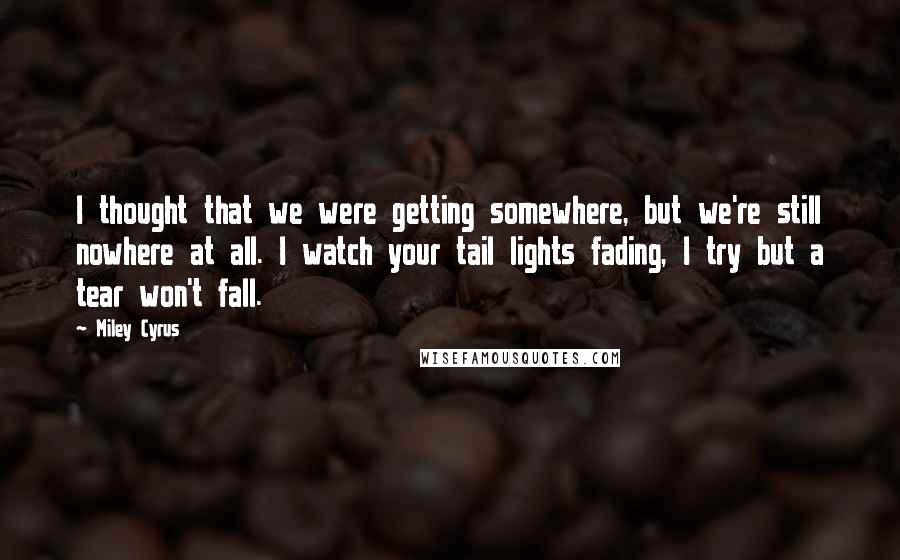 Miley Cyrus Quotes: I thought that we were getting somewhere, but we're still nowhere at all. I watch your tail lights fading, I try but a tear won't fall.