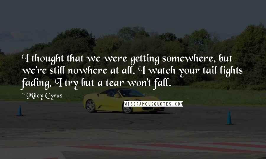 Miley Cyrus Quotes: I thought that we were getting somewhere, but we're still nowhere at all. I watch your tail lights fading, I try but a tear won't fall.