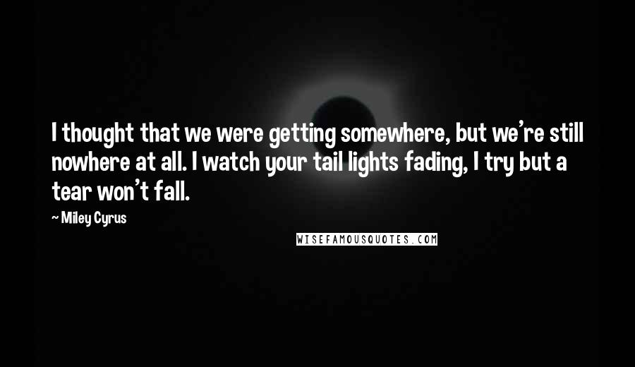 Miley Cyrus Quotes: I thought that we were getting somewhere, but we're still nowhere at all. I watch your tail lights fading, I try but a tear won't fall.