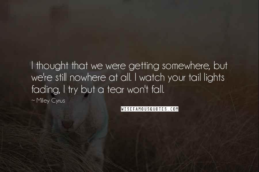 Miley Cyrus Quotes: I thought that we were getting somewhere, but we're still nowhere at all. I watch your tail lights fading, I try but a tear won't fall.