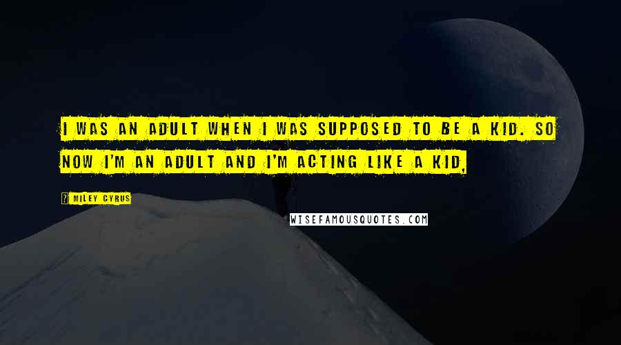 Miley Cyrus Quotes: I was an adult when I was supposed to be a kid. So now I'm an adult and I'm acting like a kid,